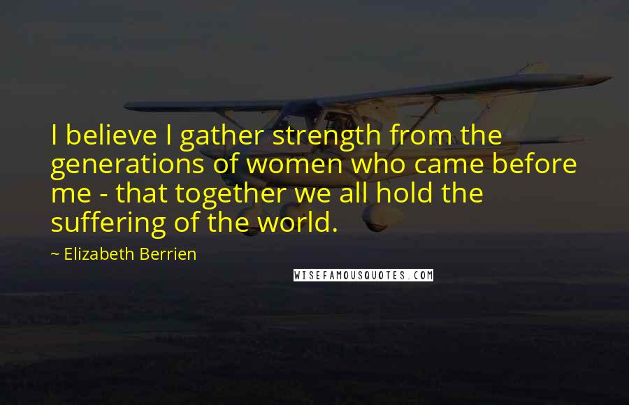 Elizabeth Berrien Quotes: I believe I gather strength from the generations of women who came before me - that together we all hold the suffering of the world.