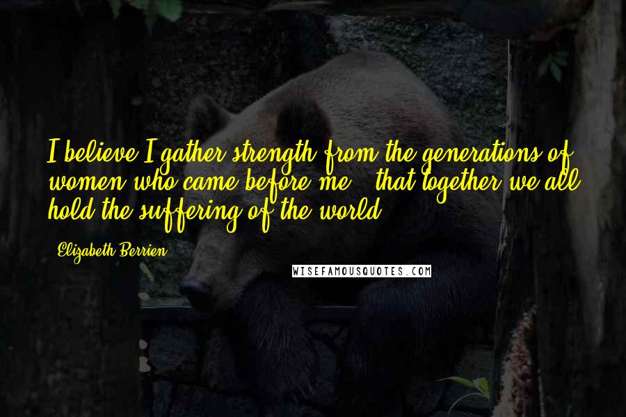 Elizabeth Berrien Quotes: I believe I gather strength from the generations of women who came before me - that together we all hold the suffering of the world.