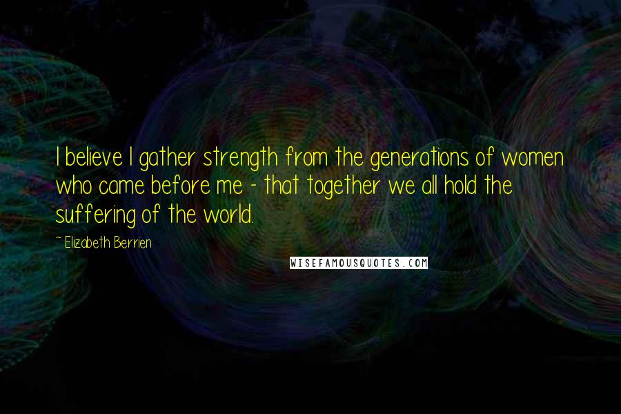 Elizabeth Berrien Quotes: I believe I gather strength from the generations of women who came before me - that together we all hold the suffering of the world.