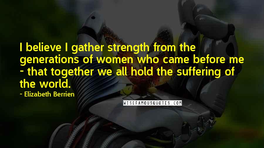 Elizabeth Berrien Quotes: I believe I gather strength from the generations of women who came before me - that together we all hold the suffering of the world.