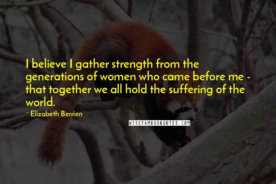 Elizabeth Berrien Quotes: I believe I gather strength from the generations of women who came before me - that together we all hold the suffering of the world.