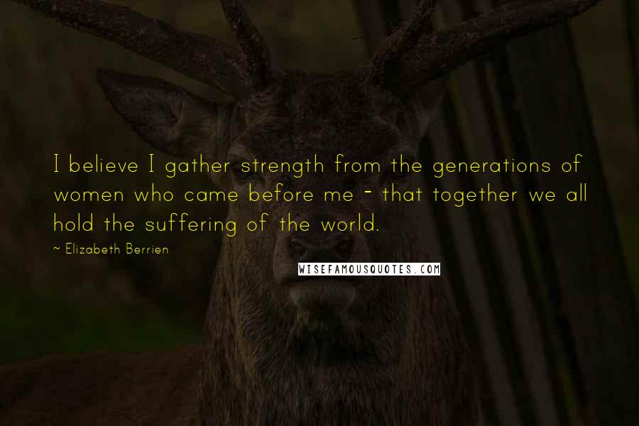 Elizabeth Berrien Quotes: I believe I gather strength from the generations of women who came before me - that together we all hold the suffering of the world.