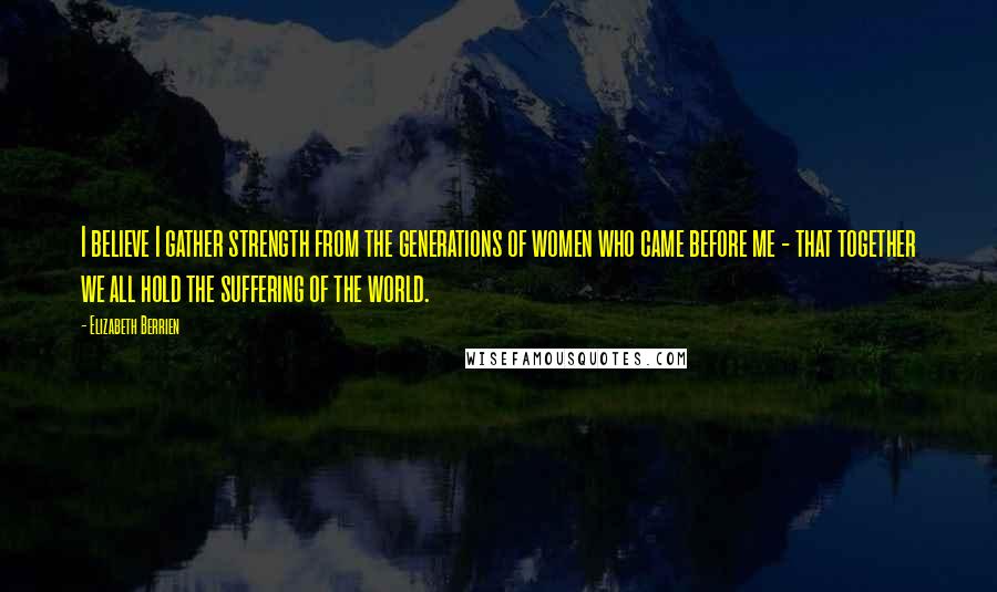 Elizabeth Berrien Quotes: I believe I gather strength from the generations of women who came before me - that together we all hold the suffering of the world.