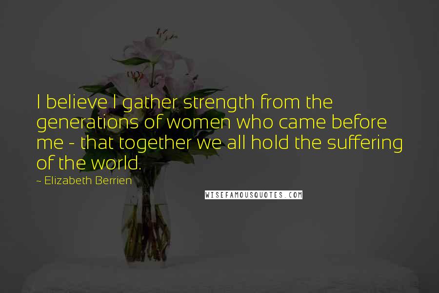 Elizabeth Berrien Quotes: I believe I gather strength from the generations of women who came before me - that together we all hold the suffering of the world.