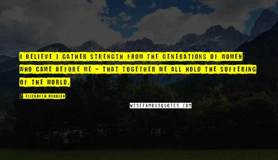 Elizabeth Berrien Quotes: I believe I gather strength from the generations of women who came before me - that together we all hold the suffering of the world.