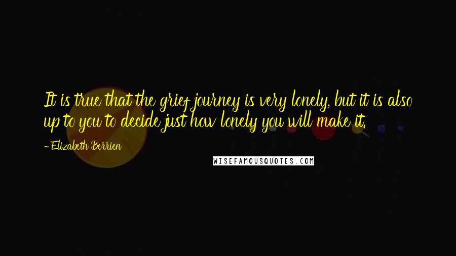 Elizabeth Berrien Quotes: It is true that the grief journey is very lonely, but it is also up to you to decide just how lonely you will make it.