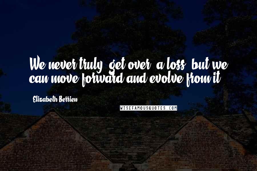 Elizabeth Berrien Quotes: We never truly "get over" a loss, but we can move forward and evolve from it.