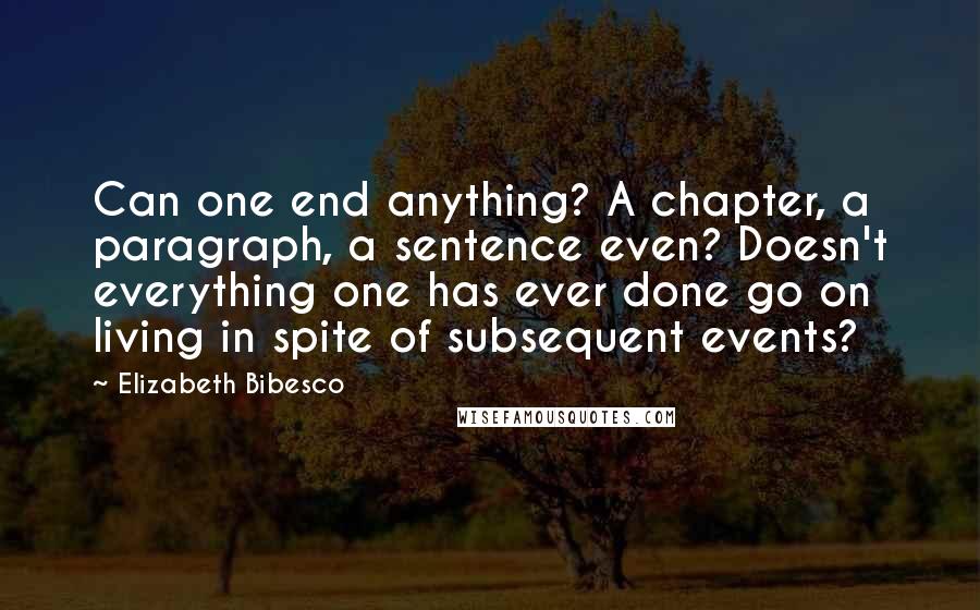Elizabeth Bibesco Quotes: Can one end anything? A chapter, a paragraph, a sentence even? Doesn't everything one has ever done go on living in spite of subsequent events?