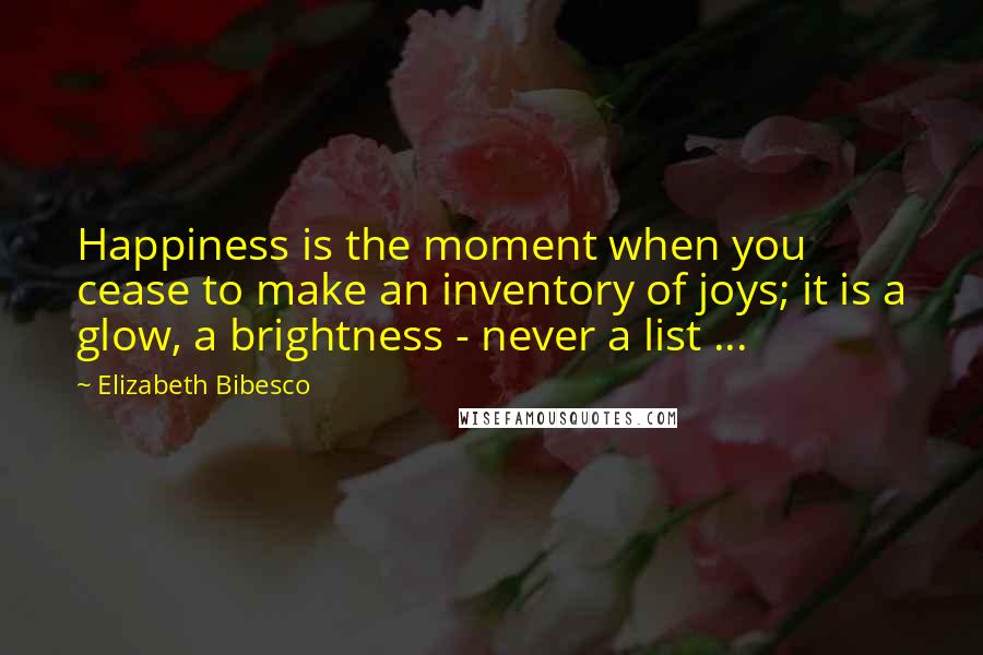 Elizabeth Bibesco Quotes: Happiness is the moment when you cease to make an inventory of joys; it is a glow, a brightness - never a list ...