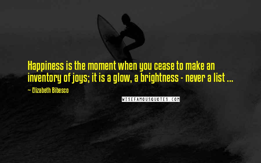 Elizabeth Bibesco Quotes: Happiness is the moment when you cease to make an inventory of joys; it is a glow, a brightness - never a list ...