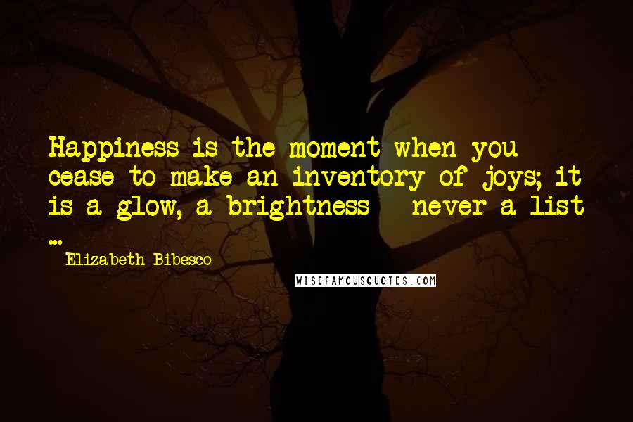 Elizabeth Bibesco Quotes: Happiness is the moment when you cease to make an inventory of joys; it is a glow, a brightness - never a list ...