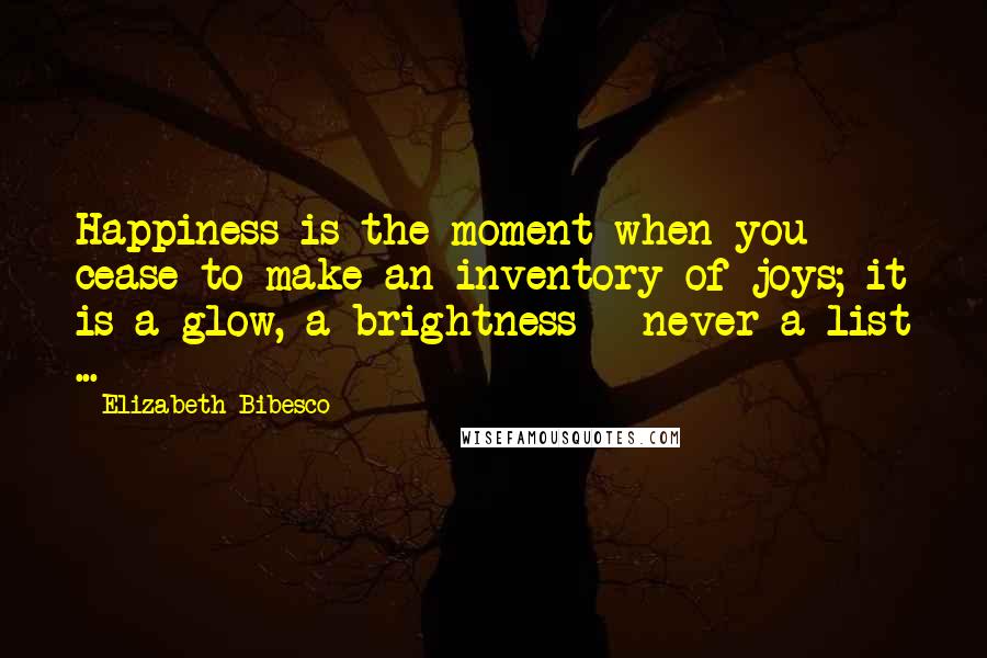 Elizabeth Bibesco Quotes: Happiness is the moment when you cease to make an inventory of joys; it is a glow, a brightness - never a list ...