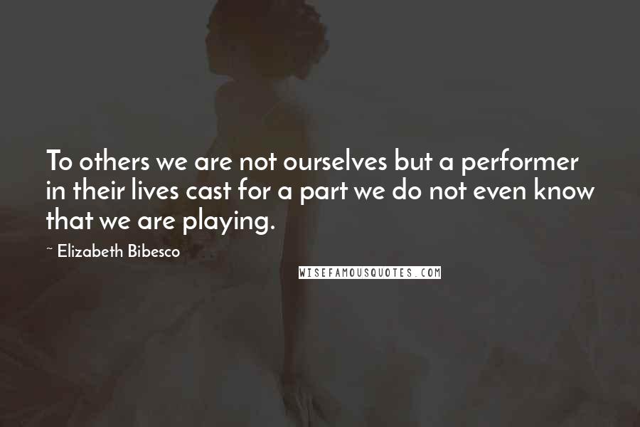 Elizabeth Bibesco Quotes: To others we are not ourselves but a performer in their lives cast for a part we do not even know that we are playing.