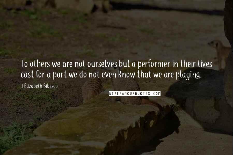 Elizabeth Bibesco Quotes: To others we are not ourselves but a performer in their lives cast for a part we do not even know that we are playing.