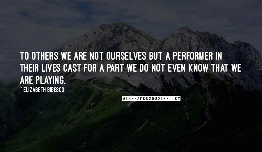 Elizabeth Bibesco Quotes: To others we are not ourselves but a performer in their lives cast for a part we do not even know that we are playing.