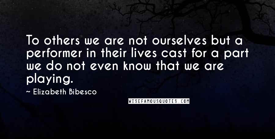 Elizabeth Bibesco Quotes: To others we are not ourselves but a performer in their lives cast for a part we do not even know that we are playing.