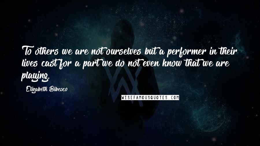 Elizabeth Bibesco Quotes: To others we are not ourselves but a performer in their lives cast for a part we do not even know that we are playing.