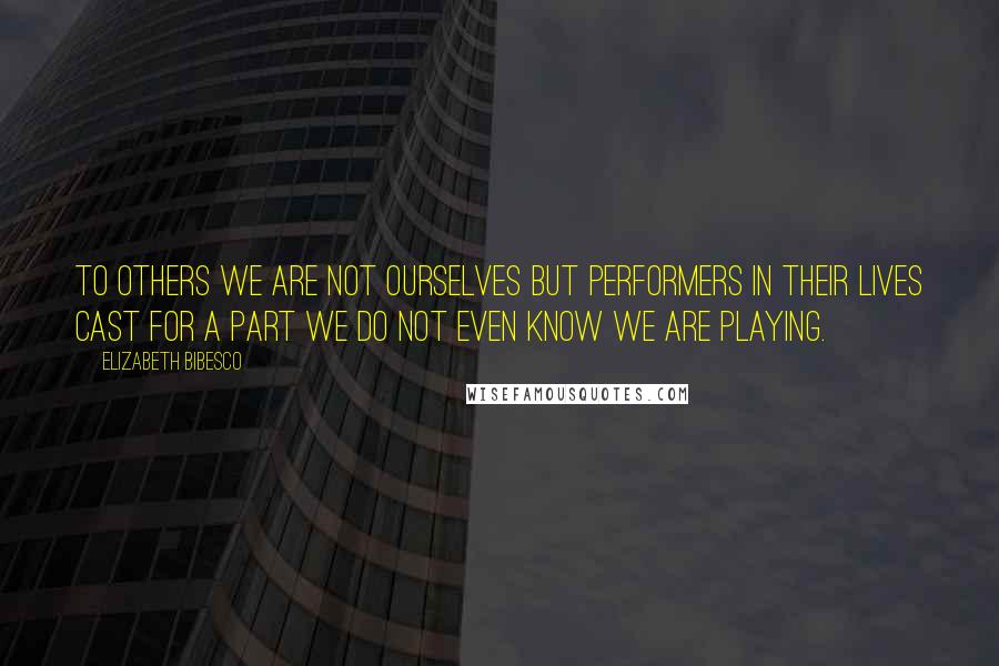 Elizabeth Bibesco Quotes: To others we are not ourselves but performers in their lives cast for a part we do not even know we are playing.