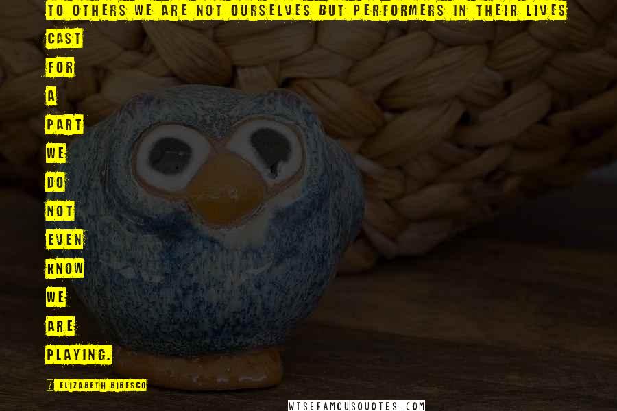 Elizabeth Bibesco Quotes: To others we are not ourselves but performers in their lives cast for a part we do not even know we are playing.