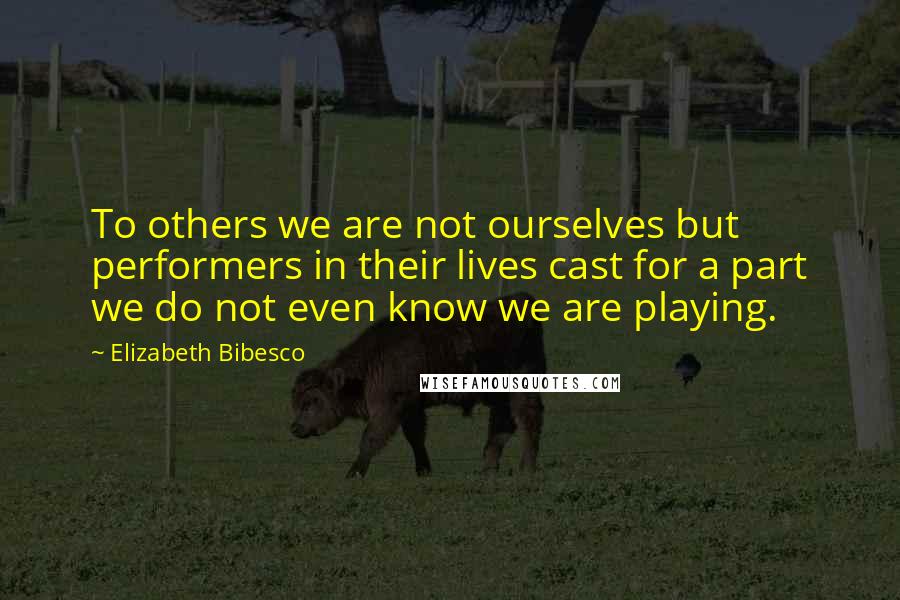 Elizabeth Bibesco Quotes: To others we are not ourselves but performers in their lives cast for a part we do not even know we are playing.