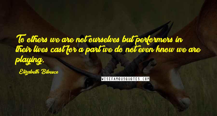 Elizabeth Bibesco Quotes: To others we are not ourselves but performers in their lives cast for a part we do not even know we are playing.