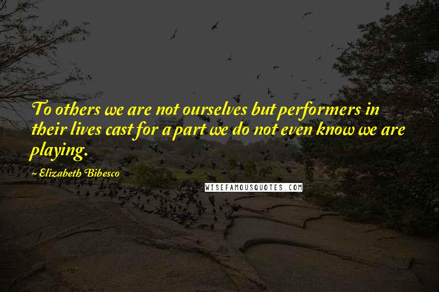 Elizabeth Bibesco Quotes: To others we are not ourselves but performers in their lives cast for a part we do not even know we are playing.