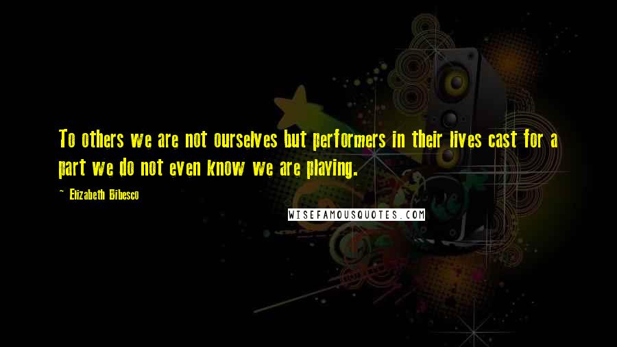 Elizabeth Bibesco Quotes: To others we are not ourselves but performers in their lives cast for a part we do not even know we are playing.