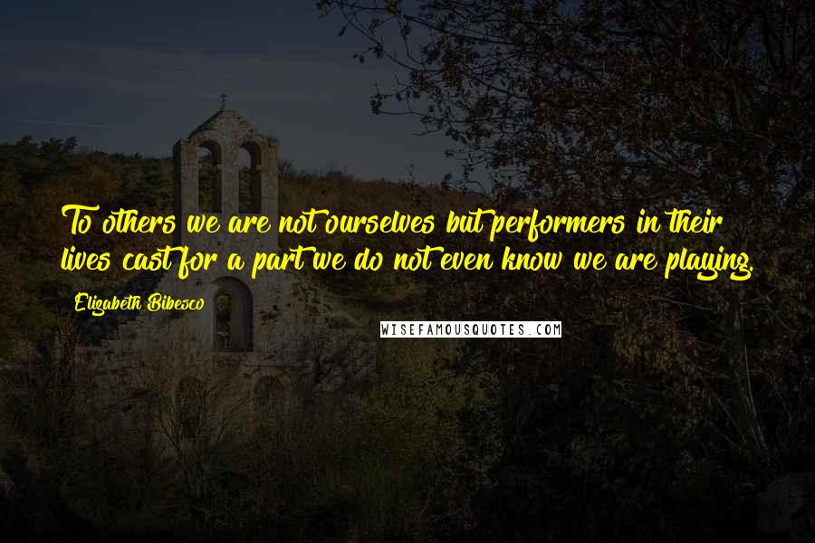 Elizabeth Bibesco Quotes: To others we are not ourselves but performers in their lives cast for a part we do not even know we are playing.