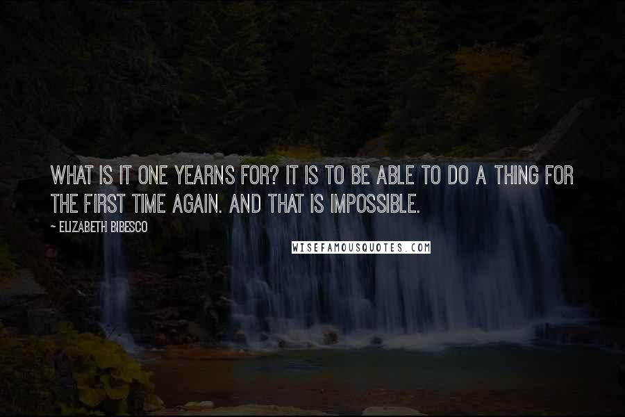 Elizabeth Bibesco Quotes: What is it one yearns for? It is to be able to do a thing for the first time again. And that is impossible.