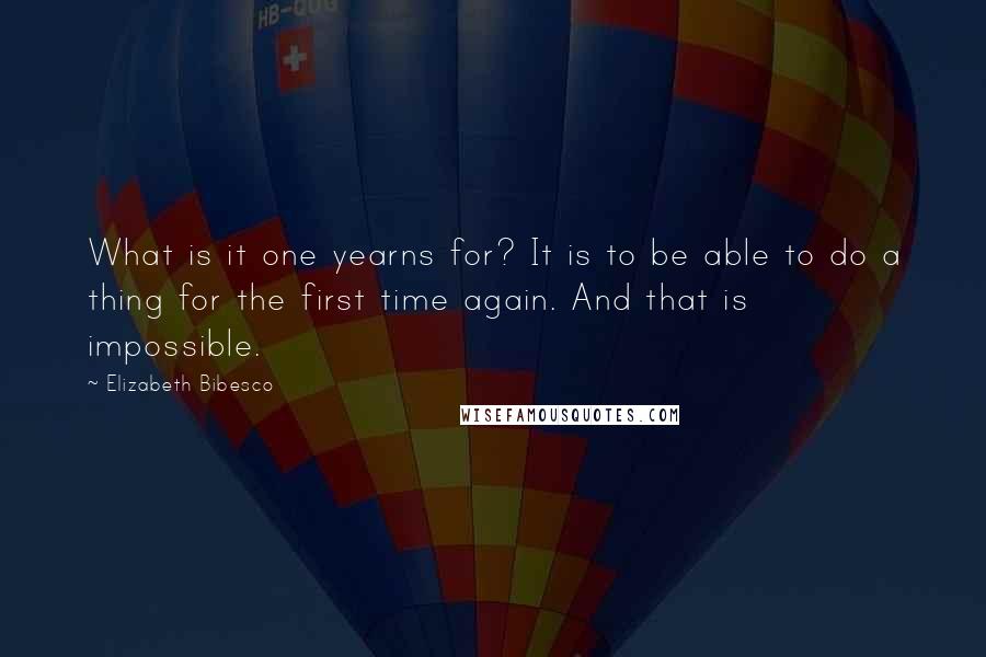 Elizabeth Bibesco Quotes: What is it one yearns for? It is to be able to do a thing for the first time again. And that is impossible.