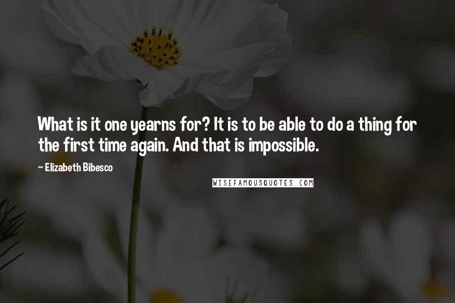 Elizabeth Bibesco Quotes: What is it one yearns for? It is to be able to do a thing for the first time again. And that is impossible.