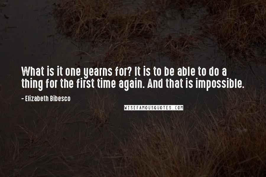 Elizabeth Bibesco Quotes: What is it one yearns for? It is to be able to do a thing for the first time again. And that is impossible.