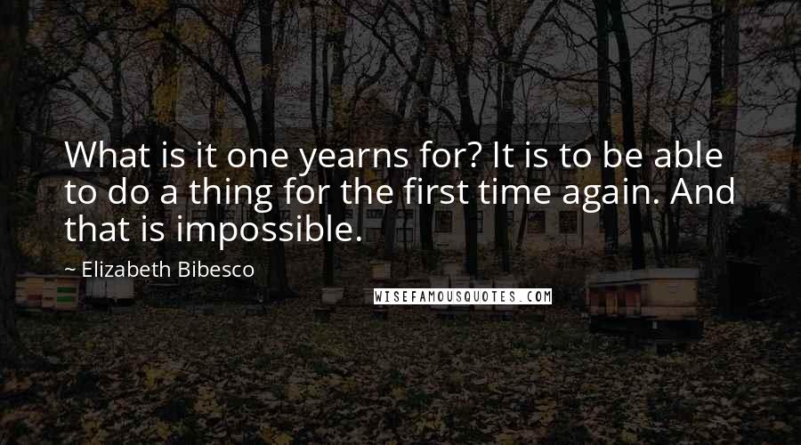 Elizabeth Bibesco Quotes: What is it one yearns for? It is to be able to do a thing for the first time again. And that is impossible.