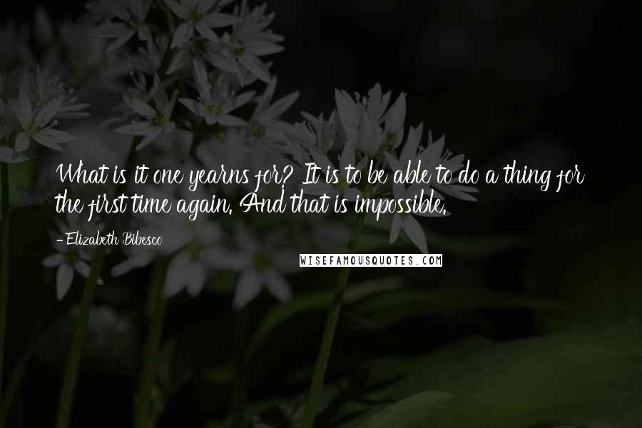 Elizabeth Bibesco Quotes: What is it one yearns for? It is to be able to do a thing for the first time again. And that is impossible.