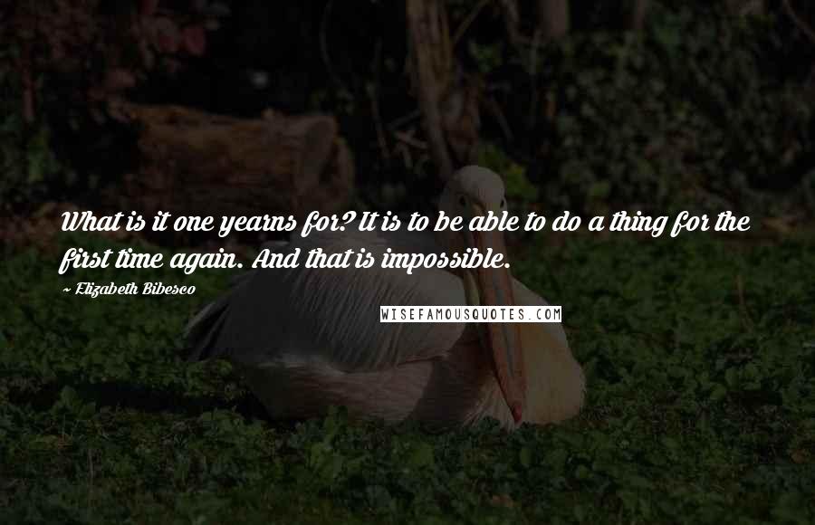 Elizabeth Bibesco Quotes: What is it one yearns for? It is to be able to do a thing for the first time again. And that is impossible.