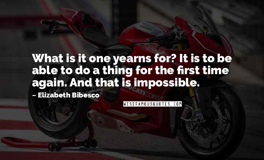 Elizabeth Bibesco Quotes: What is it one yearns for? It is to be able to do a thing for the first time again. And that is impossible.