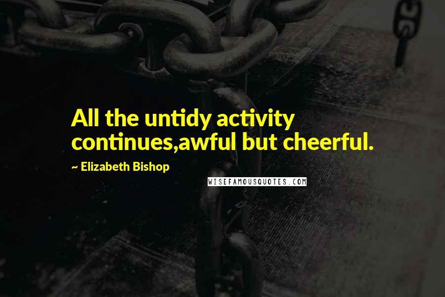 Elizabeth Bishop Quotes: All the untidy activity continues,awful but cheerful.