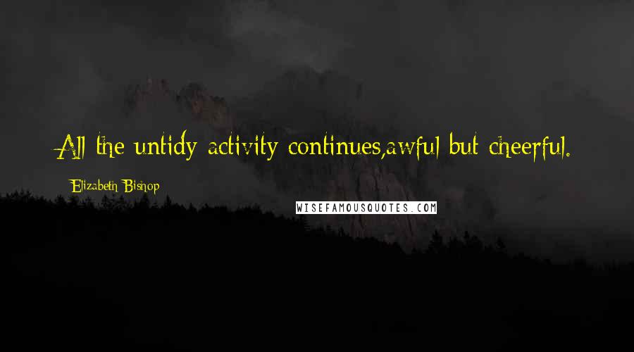 Elizabeth Bishop Quotes: All the untidy activity continues,awful but cheerful.