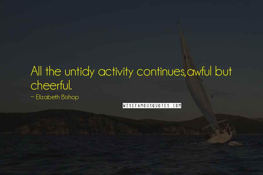 Elizabeth Bishop Quotes: All the untidy activity continues,awful but cheerful.