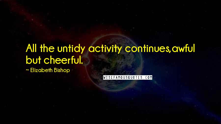 Elizabeth Bishop Quotes: All the untidy activity continues,awful but cheerful.