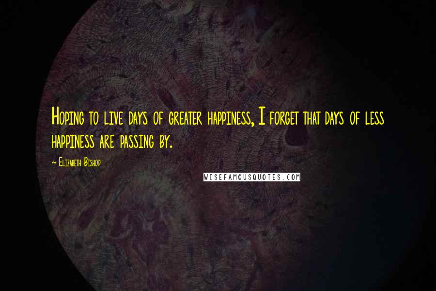 Elizabeth Bishop Quotes: Hoping to live days of greater happiness, I forget that days of less happiness are passing by.