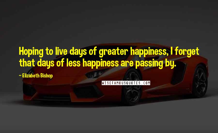 Elizabeth Bishop Quotes: Hoping to live days of greater happiness, I forget that days of less happiness are passing by.