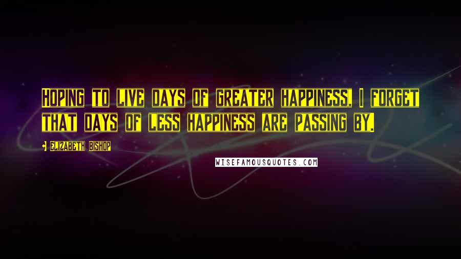 Elizabeth Bishop Quotes: Hoping to live days of greater happiness, I forget that days of less happiness are passing by.