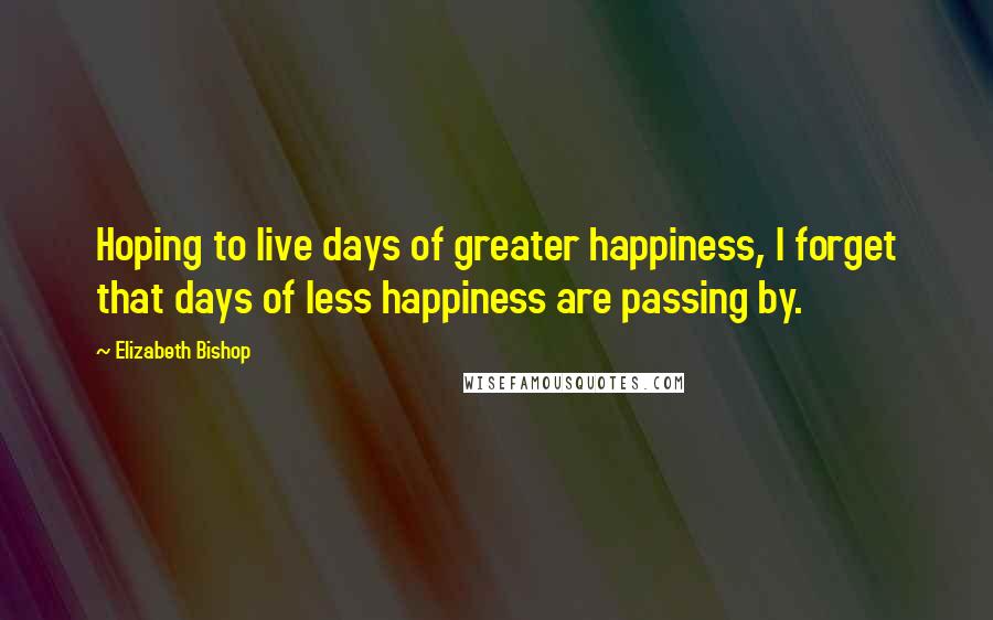 Elizabeth Bishop Quotes: Hoping to live days of greater happiness, I forget that days of less happiness are passing by.