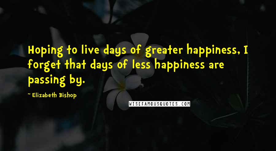 Elizabeth Bishop Quotes: Hoping to live days of greater happiness, I forget that days of less happiness are passing by.