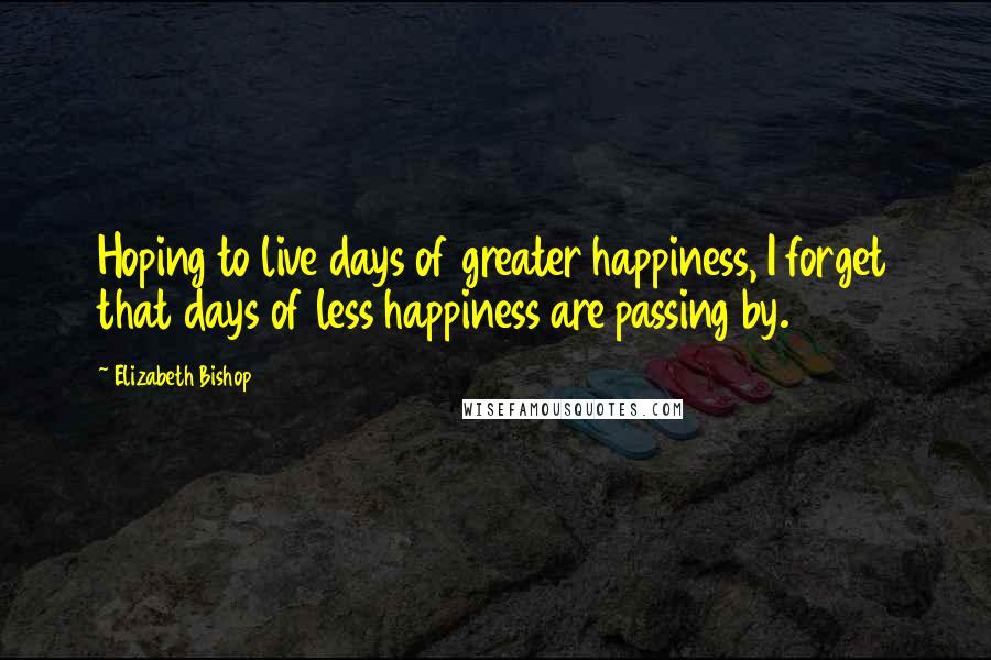 Elizabeth Bishop Quotes: Hoping to live days of greater happiness, I forget that days of less happiness are passing by.