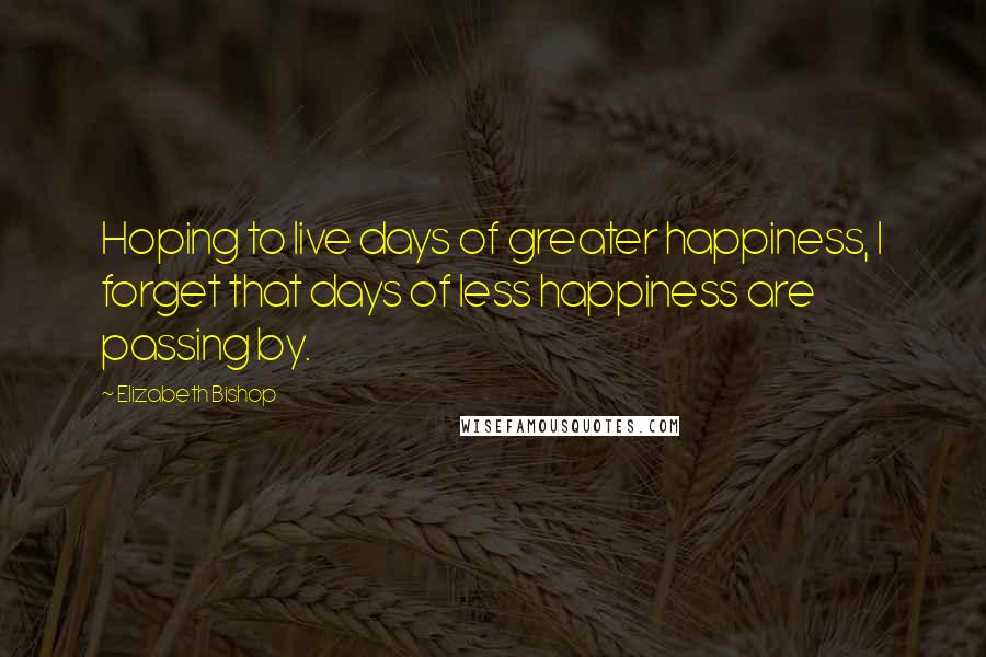 Elizabeth Bishop Quotes: Hoping to live days of greater happiness, I forget that days of less happiness are passing by.