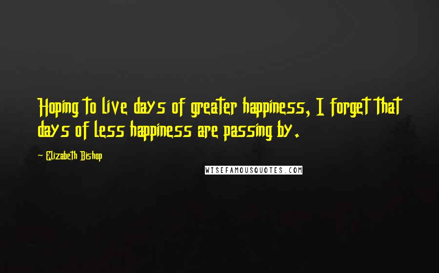 Elizabeth Bishop Quotes: Hoping to live days of greater happiness, I forget that days of less happiness are passing by.