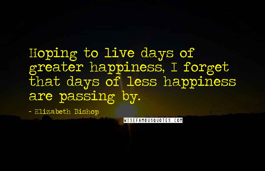 Elizabeth Bishop Quotes: Hoping to live days of greater happiness, I forget that days of less happiness are passing by.