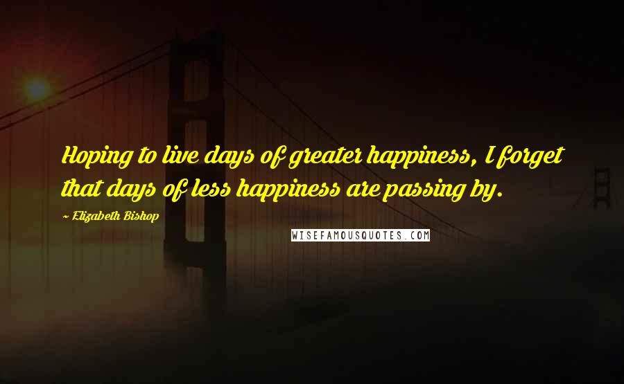 Elizabeth Bishop Quotes: Hoping to live days of greater happiness, I forget that days of less happiness are passing by.